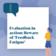 Evaluation in action: Beware of ‘Feedback Fatigue’